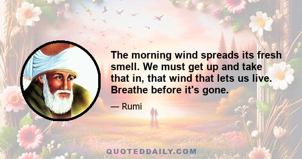 The morning wind spreads its fresh smell. We must get up and take that in, that wind that lets us live. Breathe before it's gone.