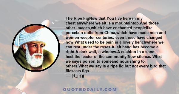 The Ripe FigNow that You live here in my chest,anywhere we sit is a mountaintop.And those other images,which have enchanted peoplelike porcelain dolls from China,which have made men and women weepfor centuries, even