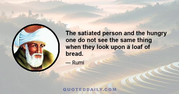 The satiated person and the hungry one do not see the same thing when they look upon a loaf of bread.