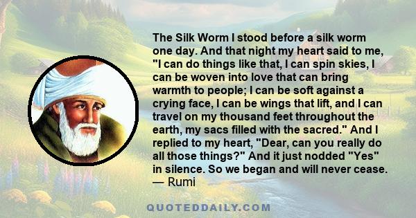 The Silk Worm I stood before a silk worm one day. And that night my heart said to me, I can do things like that, I can spin skies, I can be woven into love that can bring warmth to people; I can be soft against a crying 