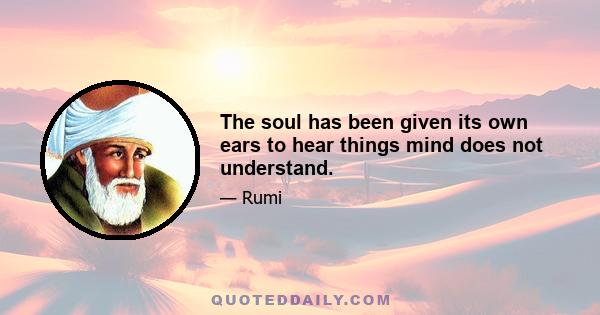 The soul has been given its own ears to hear things mind does not understand.