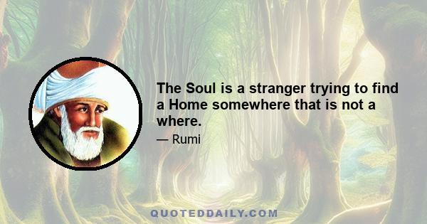 The Soul is a stranger trying to find a Home somewhere that is not a where.