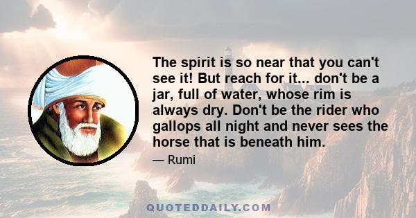 The spirit is so near that you can't see it! But reach for it... don't be a jar, full of water, whose rim is always dry. Don't be the rider who gallops all night and never sees the horse that is beneath him.