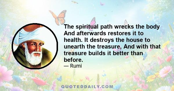 The spiritual path wrecks the body And afterwards restores it to health. It destroys the house to unearth the treasure, And with that treasure builds it better than before.