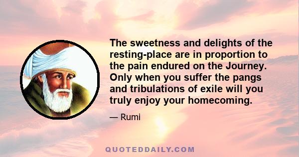 The sweetness and delights of the resting-place are in proportion to the pain endured on the Journey. Only when you suffer the pangs and tribulations of exile will you truly enjoy your homecoming.