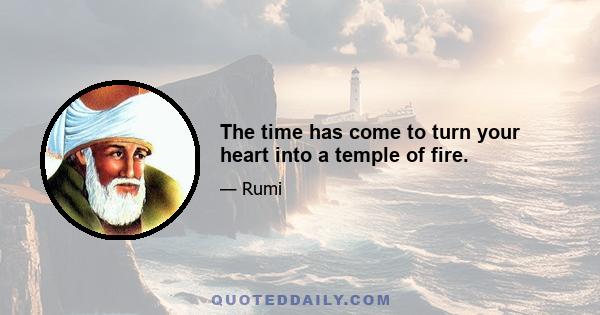 The time has come to turn your heart into a temple of fire.