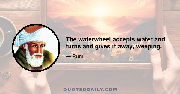 The waterwheel accepts water and turns and gives it away, weeping.