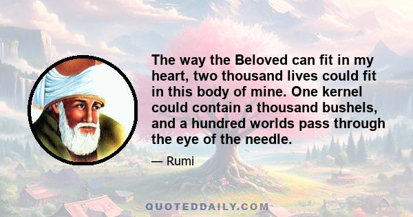 The way the Beloved can fit in my heart, two thousand lives could fit in this body of mine. One kernel could contain a thousand bushels, and a hundred worlds pass through the eye of the needle.