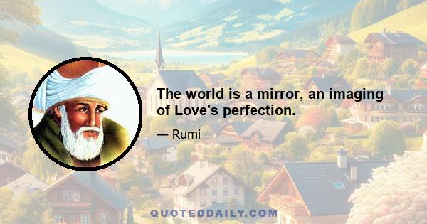 The world is a mirror, an imaging of Love's perfection.