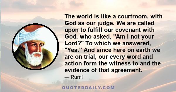 The world is like a courtroom, with God as our judge. We are called upon to fulfill our covenant with God, who asked, Am I not your Lord? To which we answered, Yea. And since here on earth we are on trial, our every