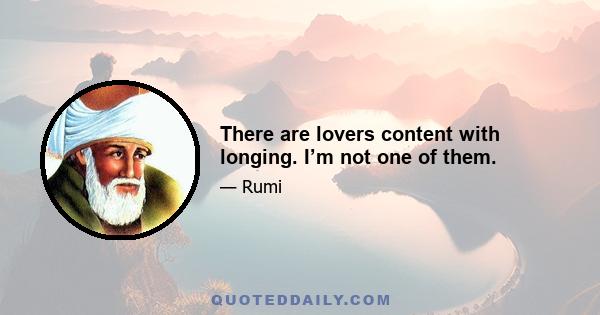 There are lovers content with longing. I’m not one of them.