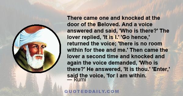 There came one and knocked at the door of the Beloved. And a voice answered and said, 'Who is there?' The lover replied, 'It is I.' 'Go hence,' returned the voice; 'there is no room within for thee and me.' Then came