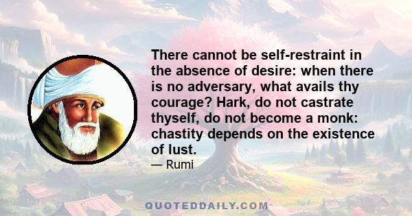 There cannot be self-restraint in the absence of desire: when there is no adversary, what avails thy courage? Hark, do not castrate thyself, do not become a monk: chastity depends on the existence of lust.