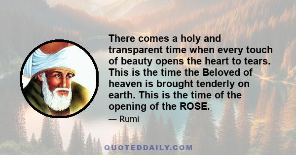 There comes a holy and transparent time when every touch of beauty opens the heart to tears. This is the time the Beloved of heaven is brought tenderly on earth. This is the time of the opening of the ROSE.