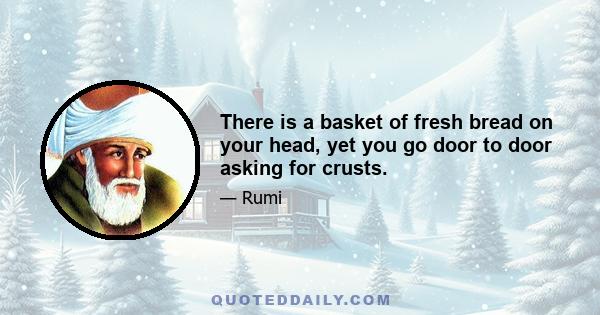 There is a basket of fresh bread on your head, yet you go door to door asking for crusts.