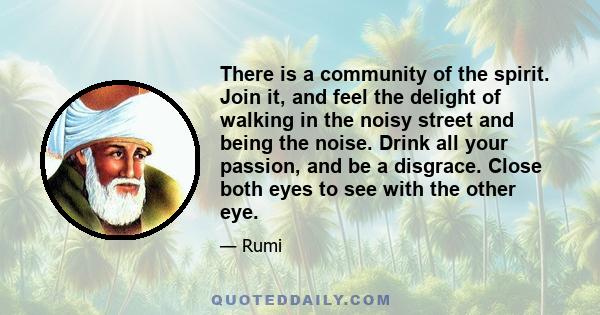 There is a community of the spirit. Join it, and feel the delight of walking in the noisy street and being the noise. Drink all your passion, and be a disgrace. Close both eyes to see with the other eye.