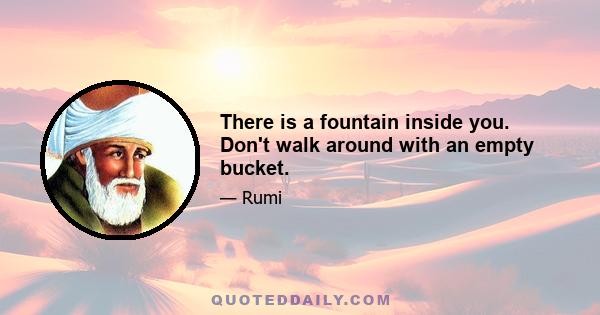 There is a fountain inside you. Don't walk around with an empty bucket.