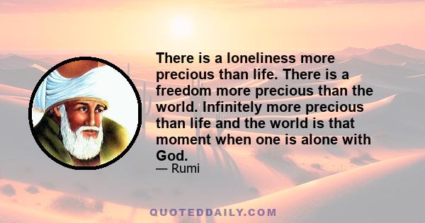 There is a loneliness more precious than life. There is a freedom more precious than the world. Infinitely more precious than life and the world is that moment when one is alone with God.