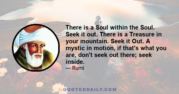 There is a Soul within the Soul. Seek it out. There is a Treasure in your mountain. Seek it Out. A mystic in motion, if that's what you are, don't seek out there; seek inside.