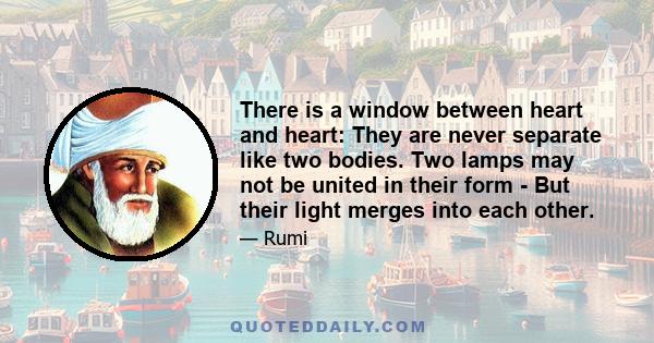 There is a window between heart and heart: They are never separate like two bodies. Two lamps may not be united in their form - But their light merges into each other.