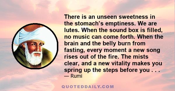 There is an unseen sweetness in the stomach’s emptiness. We are lutes. When the sound box is filled, no music can come forth. When the brain and the belly burn from fasting, every moment a new song rises out of the