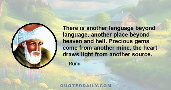 There is another language beyond language, another place beyond heaven and hell. Precious gems come from another mine, the heart draws light from another source.