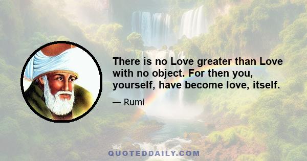 There is no Love greater than Love with no object. For then you, yourself, have become love, itself.