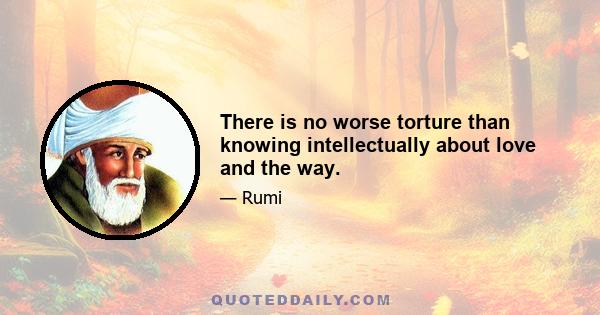 There is no worse torture than knowing intellectually about love and the way.