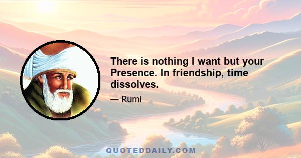 There is nothing I want but your Presence. In friendship, time dissolves.