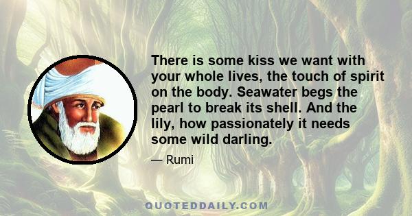 There is some kiss we want with your whole lives, the touch of spirit on the body. Seawater begs the pearl to break its shell. And the lily, how passionately it needs some wild darling.