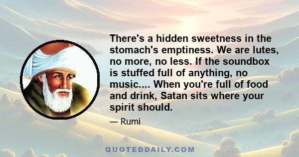 There's a hidden sweetness in the stomach's emptiness. We are lutes, no more, no less. If the soundbox is stuffed full of anything, no music.... When you're full of food and drink, Satan sits where your spirit should.