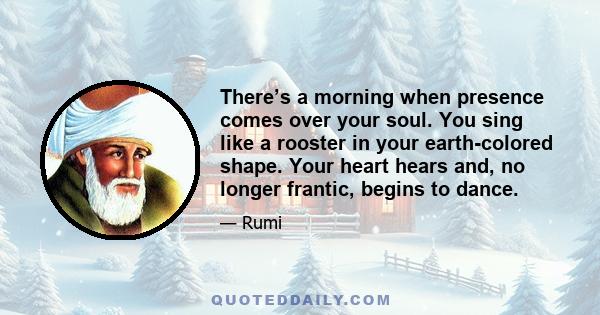 There’s a morning when presence comes over your soul. You sing like a rooster in your earth-colored shape. Your heart hears and, no longer frantic, begins to dance.