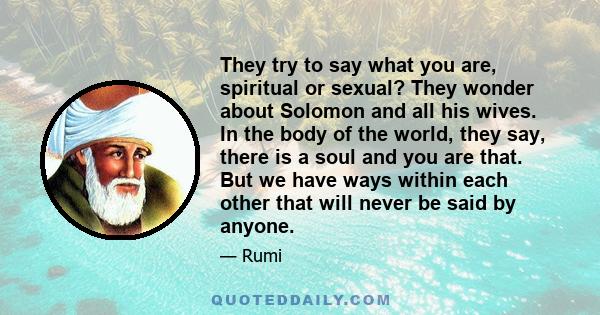 They try to say what you are, spiritual or sexual? They wonder about Solomon and all his wives. In the body of the world, they say, there is a soul and you are that. But we have ways within each other that will never be 