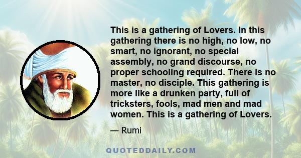 This is a gathering of Lovers. In this gathering there is no high, no low, no smart, no ignorant, no special assembly, no grand discourse, no proper schooling required. There is no master, no disciple. This gathering is 