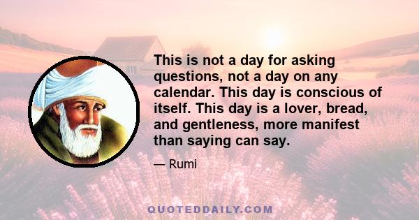 This is not a day for asking questions, not a day on any calendar. This day is conscious of itself. This day is a lover, bread, and gentleness, more manifest than saying can say.