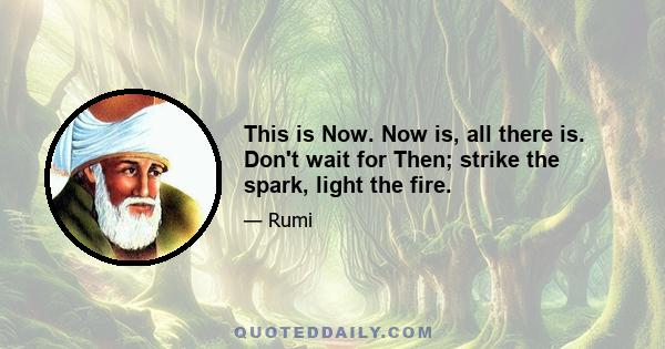 This is Now. Now is, all there is. Don't wait for Then; strike the spark, light the fire.