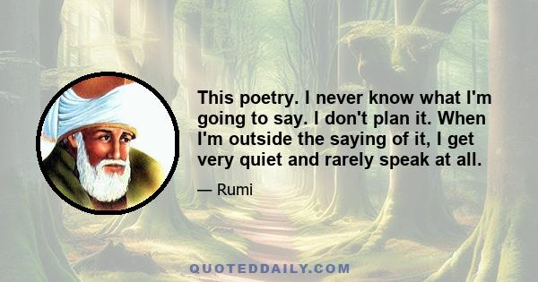 This poetry. I never know what I'm going to say. I don't plan it. When I'm outside the saying of it, I get very quiet and rarely speak at all.