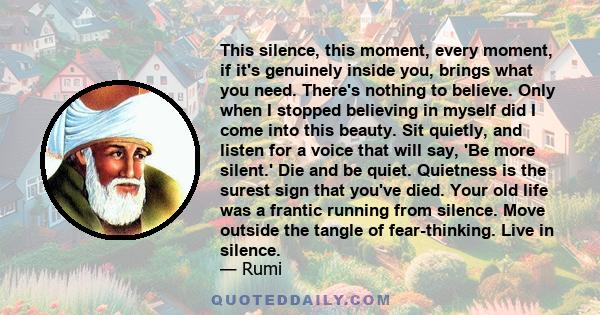 This silence, this moment, every moment, if it's genuinely inside you, brings what you need. There's nothing to believe. Only when I stopped believing in myself did I come into this beauty. Sit quietly, and listen for a 