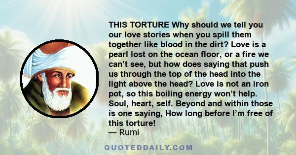 THIS TORTURE Why should we tell you our love stories when you spill them together like blood in the dirt? Love is a pearl lost on the ocean floor, or a fire we can’t see, but how does saying that push us through the top 