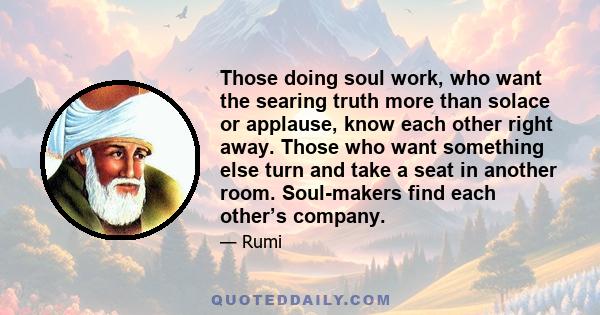 Those doing soul work, who want the searing truth more than solace or applause, know each other right away. Those who want something else turn and take a seat in another room. Soul-makers find each other’s company.