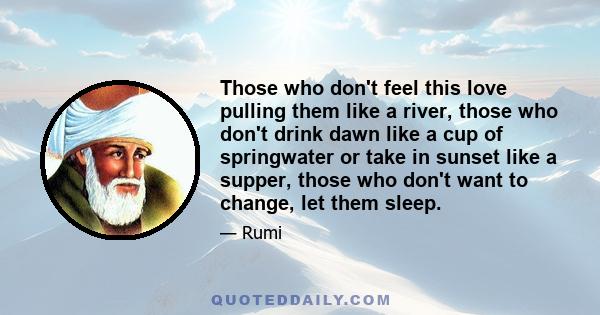 Those who don't feel this love pulling them like a river, those who don't drink dawn like a cup of springwater or take in sunset like a supper, those who don't want to change, let them sleep.