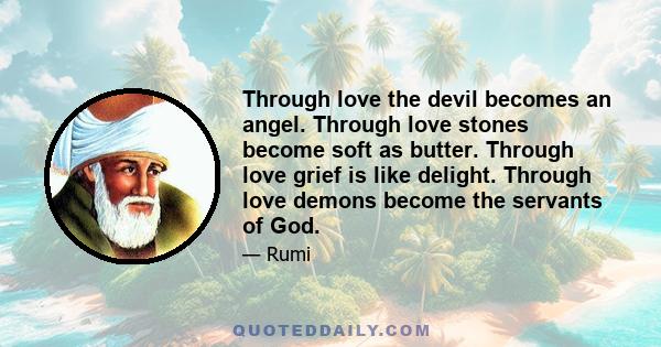 Through love the devil becomes an angel. Through love stones become soft as butter. Through love grief is like delight. Through love demons become the servants of God.