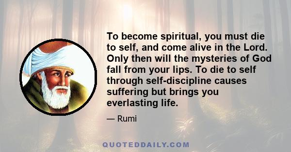 To become spiritual, you must die to self, and come alive in the Lord. Only then will the mysteries of God fall from your lips. To die to self through self-discipline causes suffering but brings you everlasting life.