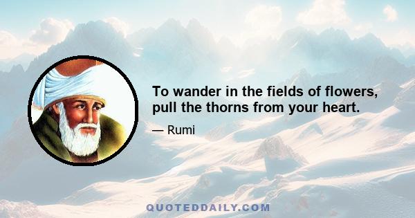 To wander in the fields of flowers, pull the thorns from your heart.