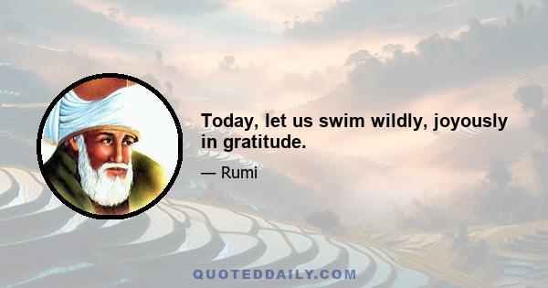 Today, let us swim wildly, joyously in gratitude.