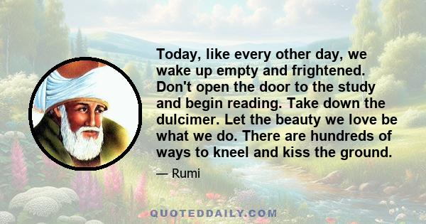 Today, like every other day, we wake up empty and frightened. Don't open the door to the study and begin reading. Take down the dulcimer. Let the beauty we love be what we do. There are hundreds of ways to kneel and