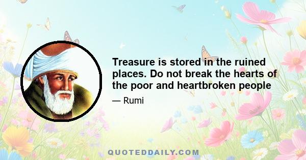 Treasure is stored in the ruined places. Do not break the hearts of the poor and heartbroken people