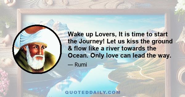 Wake up Lovers, It is time to start the Journey! Let us kiss the ground & flow like a river towards the Ocean. Only love can lead the way.