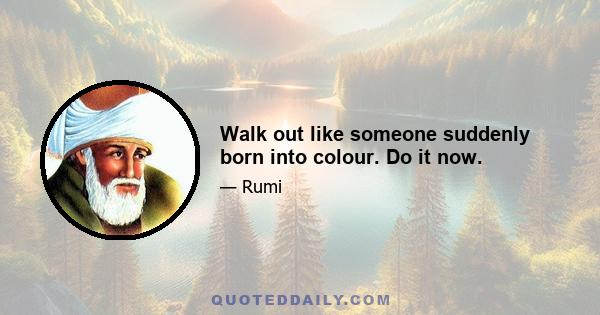 Walk out like someone suddenly born into colour. Do it now.