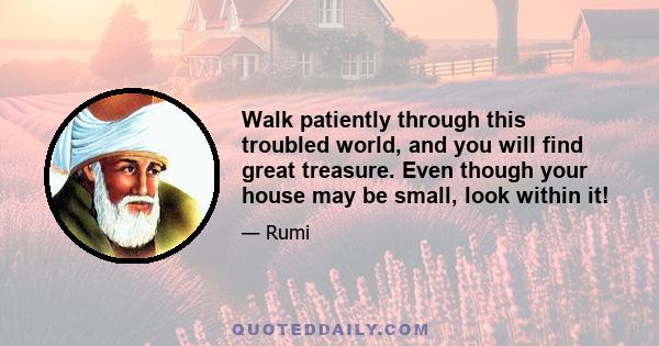 Walk patiently through this troubled world, and you will find great treasure. Even though your house may be small, look within it!